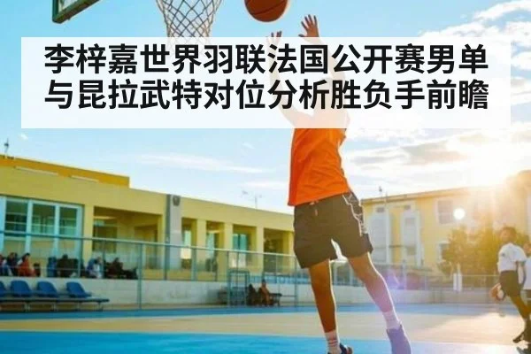 李梓嘉世界羽联法国公开赛男单与昆拉武特对位分析胜负手前瞻