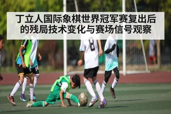 丁立人国际象棋世界冠军赛复出后的残局技术变化与赛场信号观察