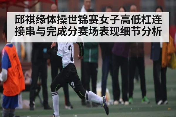 邱祺缘体操世锦赛女子高低杠连接串与完成分赛场表现细节分析